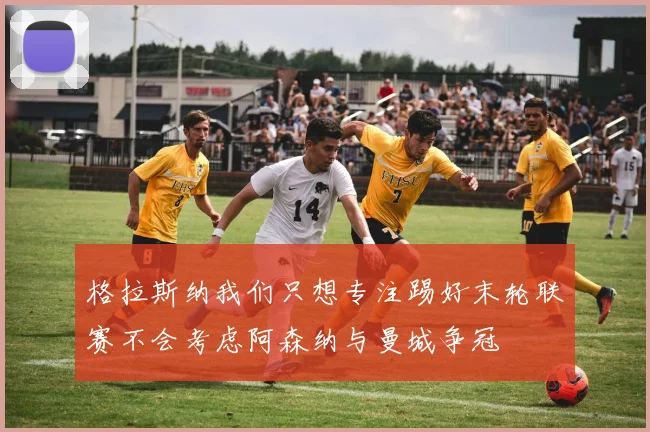 格拉斯纳我们只想专注踢好末轮联赛不会考虑阿森纳与曼城争冠