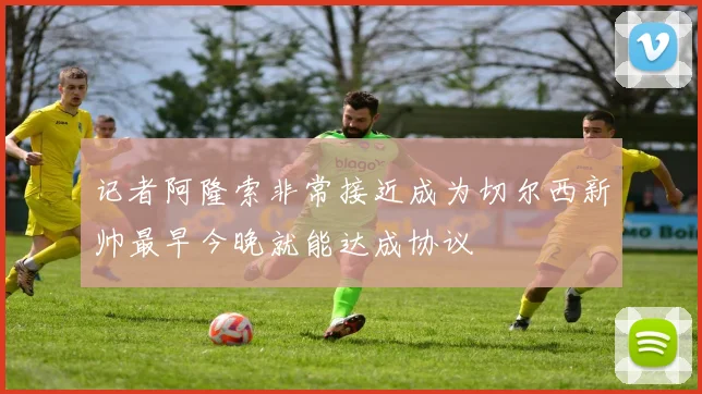 记者阿隆索非常接近成为切尔西新帅最早今晚就能达成协议